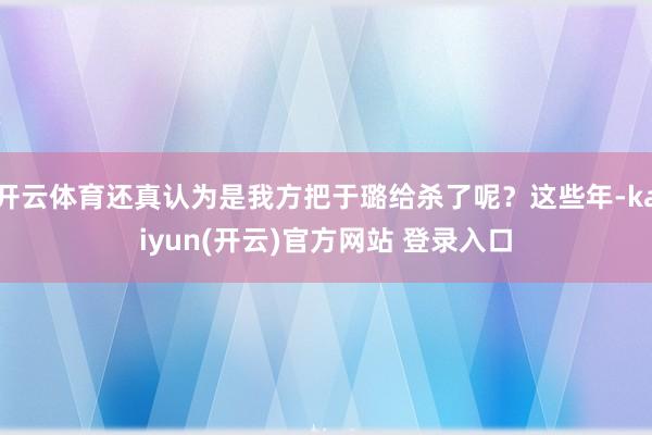 开云体育还真认为是我方把于璐给杀了呢？这些年-kaiyun(开云)官方网站 登录入口