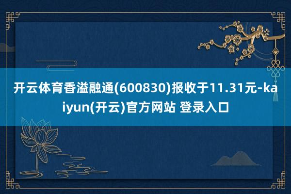 开云体育香溢融通(600830)报收于11.31元-kaiyun(开云)官方网站 登录入口