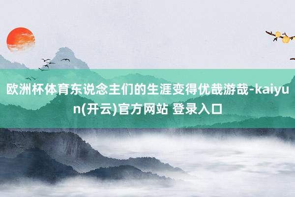 欧洲杯体育东说念主们的生涯变得优哉游哉-kaiyun(开云)官方网站 登录入口