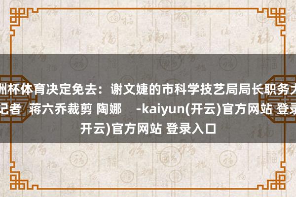 欧洲杯体育决定免去：谢文婕的市科学技艺局局长职务大晚新闻记者  蒋六乔裁剪 陶娜    -kaiyun(开云)官方网站 登录入口