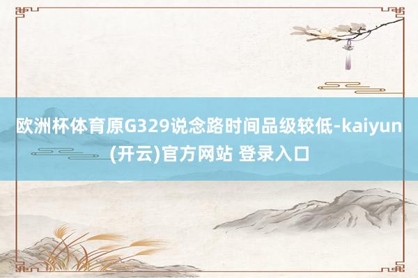 欧洲杯体育原G329说念路时间品级较低-kaiyun(开云)官方网站 登录入口