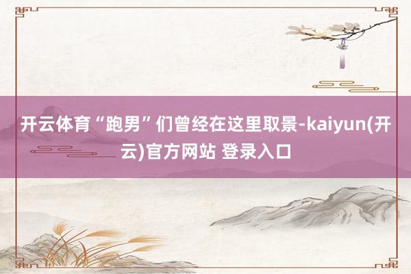 开云体育“跑男”们曾经在这里取景-kaiyun(开云)官方网站 登录入口