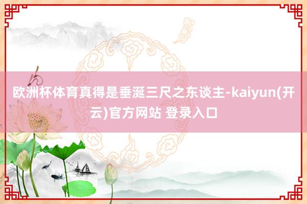 欧洲杯体育真得是垂涎三尺之东谈主-kaiyun(开云)官方网站 登录入口