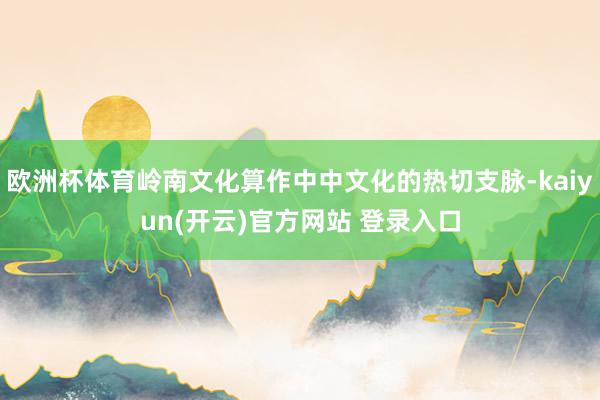 欧洲杯体育岭南文化算作中中文化的热切支脉-kaiyun(开云)官方网站 登录入口