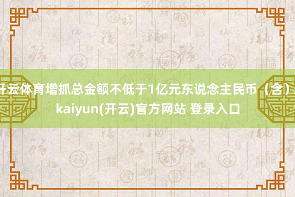 开云体育增抓总金额不低于1亿元东说念主民币（含）-kaiyun(开云)官方网站 登录入口