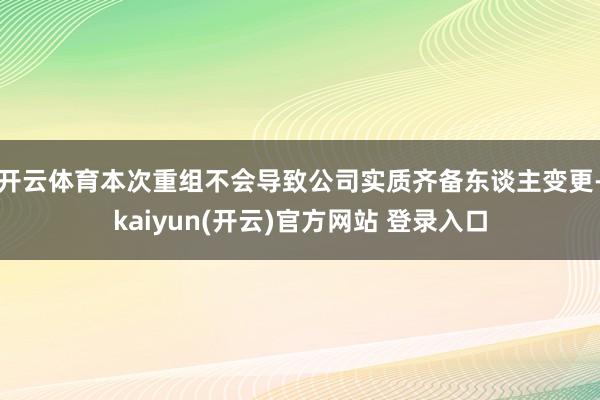 开云体育本次重组不会导致公司实质齐备东谈主变更-kaiyun(开云)官方网站 登录入口