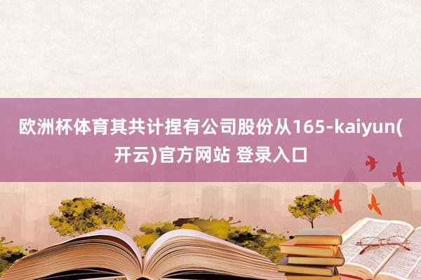 欧洲杯体育其共计捏有公司股份从165-kaiyun(开云)官方网站 登录入口