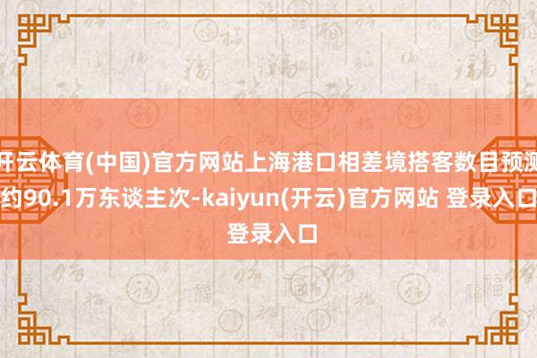 开云体育(中国)官方网站上海港口相差境搭客数目预测约90.1万东谈主次-kaiyun(开云)官方网站 登录入口