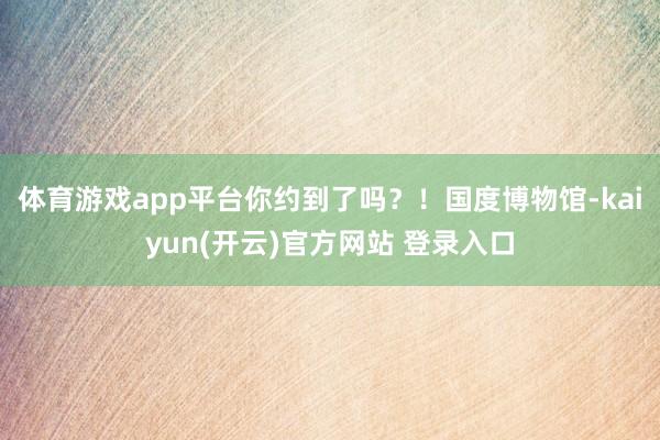 体育游戏app平台你约到了吗？！国度博物馆-kaiyun(开云)官方网站 登录入口