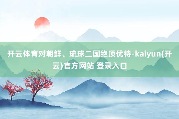 开云体育对朝鲜、琉球二国绝顶优待-kaiyun(开云)官方网站 登录入口