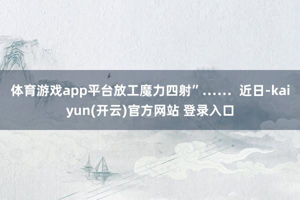 体育游戏app平台放工魔力四射”……  近日-kaiyun(开云)官方网站 登录入口