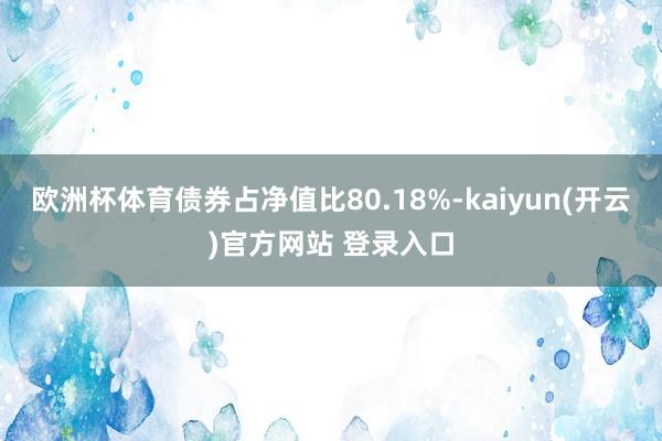 欧洲杯体育债券占净值比80.18%-kaiyun(开云)官方网站 登录入口