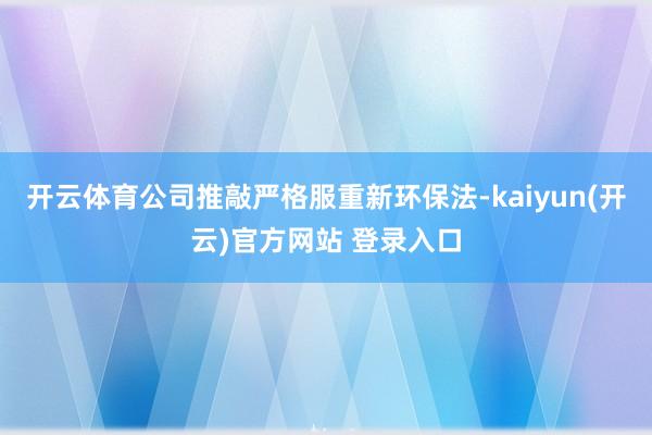 开云体育公司推敲严格服重新环保法-kaiyun(开云)官方网站 登录入口