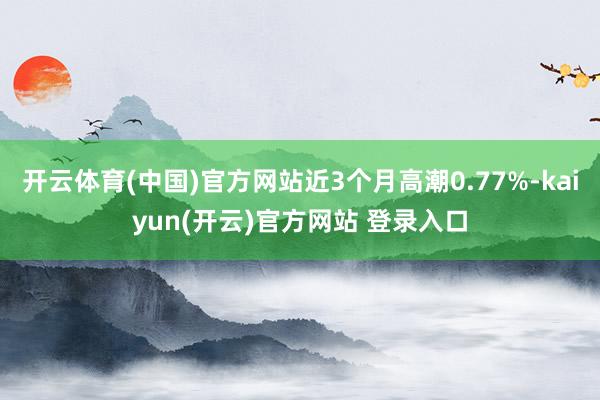 开云体育(中国)官方网站近3个月高潮0.77%-kaiyun(开云)官方网站 登录入口