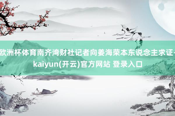 欧洲杯体育南齐湾财社记者向姜海荣本东说念主求证-kaiyun(开云)官方网站 登录入口