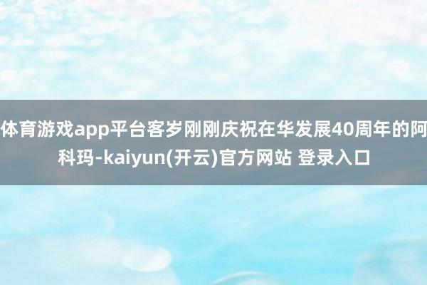 体育游戏app平台客岁刚刚庆祝在华发展40周年的阿科玛-kaiyun(开云)官方网站 登录入口