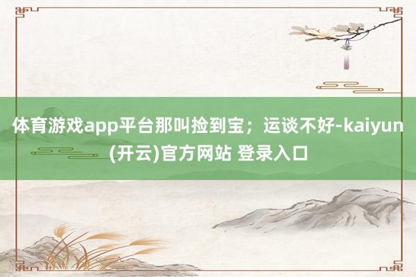 体育游戏app平台那叫捡到宝；运谈不好-kaiyun(开云)官方网站 登录入口