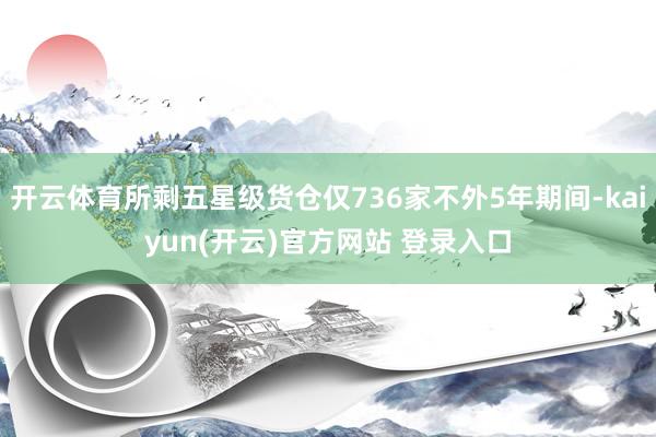 开云体育所剩五星级货仓仅736家不外5年期间-kaiyun(开云)官方网站 登录入口