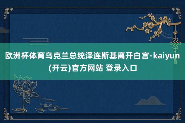 欧洲杯体育乌克兰总统泽连斯基离开白宫-kaiyun(开云)官方网站 登录入口