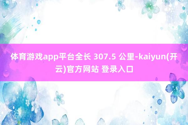 体育游戏app平台全长 307.5 公里-kaiyun(开云)官方网站 登录入口