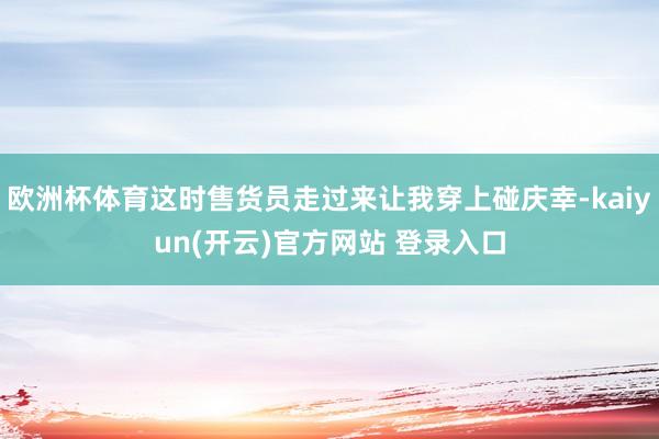 欧洲杯体育这时售货员走过来让我穿上碰庆幸-kaiyun(开云)官方网站 登录入口