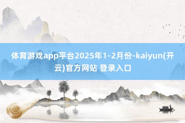 体育游戏app平台2025年1-2月份-kaiyun(开云)官方网站 登录入口