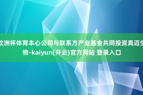 欧洲杯体育本心公司与联系方产业基金共同投资真迈生物-kaiyun(开云)官方网站 登录入口
