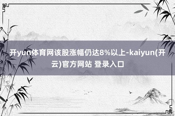 开yun体育网该股涨幅仍达8%以上-kaiyun(开云)官方网站 登录入口