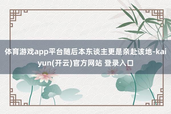 体育游戏app平台随后本东谈主更是亲赴该地-kaiyun(开云)官方网站 登录入口