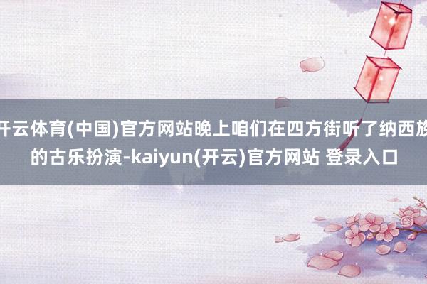 开云体育(中国)官方网站晚上咱们在四方街听了纳西族的古乐扮演-kaiyun(开云)官方网站 登录入口