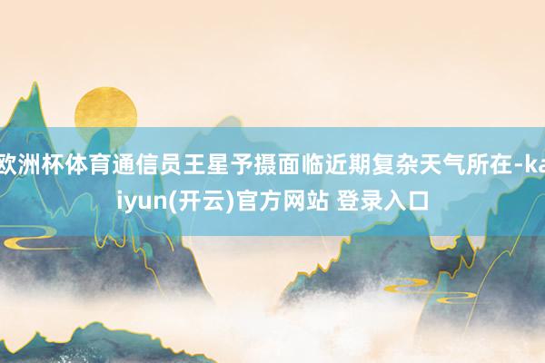 欧洲杯体育通信员王星予摄面临近期复杂天气所在-kaiyun(开云)官方网站 登录入口